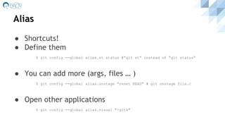 Alias
● Shortcuts!
● Define them
$ git config --global alias.st status #”git st” instead of “git status”
● You can add more (args, files … )
$ git config --global alias.unstage “reset HEAD” # git unstage file.c
● Open other applications
$ git config --global alias.visual "!gitk"
 