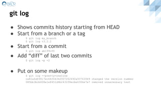 git log
● Shows commits history starting from HEAD
● Start from a branch or a tag
$ git log my_branch
$ git log v3.2.2
● Start from a commit
$ git log ab199cf0
● Add “diff” of last two commits
$ git log -p -2
● Put on some makeup
$ git log --pretty=oneline
ca82a6dff817ec66f44342007202690a93763949 changed the version number
085bb3bcb608e1e8451d4b2432f8ecbe6306e7e7 removed unnecessary test
 