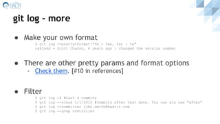git log - more
● Make your own format
$ git log --pretty=format:"%h - %an, %ar : %s"
ca82a6d - Scott Chacon, 6 years ago : changed the version number
● There are other pretty params and format options
- Check them. [#10 in references]
● Filter
$ git log -4 #Last 4 commits
$ git log --since 1/1/2015 #Commits after that date. You can als use “after”
$ git log --committer john.smith@badrit.com
$ git log --grep controller
 