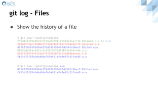 git log - Files
● Show the history of a file
$ git log --pretty=oneline
970d421295efbc6371b5a09384142504232ac73b Renamed c.c to d.d
465b3274ec1f4dbb3179bd3486180f5fb4a9ec76 Deleted b.b
d0f6f31b0569d96af93d031200e97dd545c9bec2 Edited a.a
81bfbdd2f6c8d31c2c242f5d524f9b293e2efc6e c.c
d5d21265591815dce7f320fbb70c52dd99edaadc b.b
ff55c20108cddad6da7e3e611a0dfe62cf1fced9 a.a
$ git log --pretty=oneline a.a
d0f6f31b0569d96af93d031200e97dd545c9bec2 Edited a.a
ff55c20108cddad6da7e3e611a0dfe62cf1fced9 a.a
 