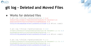 git log - Deleted and Moved Files
● Works for deleted files
$ git log --follow --pretty=oneline -- b.b
465b3274ec1f4dbb3179bd3486180f5fb4a9ec76 Deleted b.b
d5d21265591815dce7f320fbb70c52dd99edaadc b.b
ff55c20108cddad6da7e3e611a0dfe62cf1fced9 a.a #First commit
$ git log --follow --pretty=oneline -- d.d
970d421295efbc6371b5a09384142504232ac73b Renamed c.c to d.d
81bfbdd2f6c8d31c2c242f5d524f9b293e2efc6e c.c
ff55c20108cddad6da7e3e611a0dfe62cf1fced9 a.a #First commit
$ git log --follow --pretty=oneline -- c.c
970d421295efbc6371b5a09384142504232ac73b Renamed c.c to d.d
81bfbdd2f6c8d31c2c242f5d524f9b293e2efc6e c.c
ff55c20108cddad6da7e3e611a0dfe62cf1fced9 a.a
 