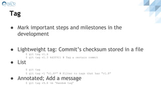 Tag
● Mark important steps and milestones in the
development
● Lightweight tag: Commit’s checksum stored in a file
$ git tag v1.4
$ git tag v1.3 4d3f911 # Tag a certain commit
● List
$ git tag
$ git tag -l “v1.8*” # Filter to tags that has “v1.8”
● Annotated; Add a message
$ git tag v9.8 -m ‘Random tag’
 