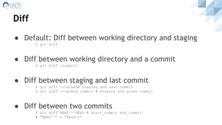 Diff
● Default: Diff between working directory and staging
$ git diff
● Diff between working directory and a commit
$ git diff <commit>
● Diff between staging and last commit
$ git diff --cached# Staging and last commit
$ git diff --cached commit # Staging and given commit
● Diff between two commits
$ git diff HEAD^^ HEAD # start_commit end_commit
# “HEAD^^” = “Head~2”
 