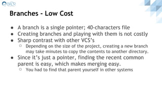 Branches - Low Cost
● A branch is a single pointer; 40-characters file
● Creating branches and playing with them is not costly
● Sharp contrast with other VCS’s
⚪ Depending on the size of the project, creating a new branch
may take minutes to copy the contents to another directory.
● Since it’s just a pointer, finding the recent common
parent is easy, which makes merging easy.
⚪ You had to find that parent yourself in other systems
 