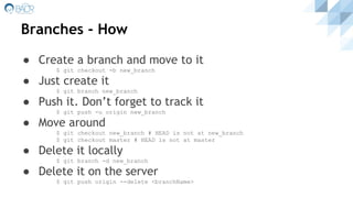 ● Create a branch and move to it
$ git checkout -b new_branch
● Just create it
$ git branch new_branch
● Push it. Don’t forget to track it
$ git push -u origin new_branch
● Move around
$ git checkout new_branch # HEAD is not at new_branch
$ git checkout master # HEAD is not at master
● Delete it locally
$ git branch -d new_branch
● Delete it on the server
$ git push origin --delete <branchName>
Branches - How
 