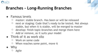 ● Famous levels
⚪ master: stable branch. Has been or will be released
⚪ next or staging: Code that’s ready to be tested. Not always
stable, but when it is stable, will be merged to master
⚪ develop: finish topic-branches and merge them here
⚪ Add or remove, as it suits your model
● Think of it as work silo
⚪ Work on some code
⚪ When reaches some point, move it
● Why
⚪ Agile
Branches - Long-Running Branches
 
