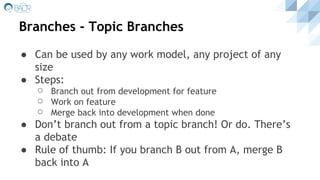 Branches - Topic Branches
● Can be used by any work model, any project of any
size
● Steps:
⚪ Branch out from development for feature
⚪ Work on feature
⚪ Merge back into development when done
● Don’t branch out from a topic branch! Or do. There’s
a debate
● Rule of thumb: If you branch B out from A, merge B
back into A
 