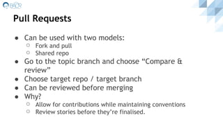Pull Requests
● Can be used with two models:
⚪ Fork and pull
⚪ Shared repo
● Go to the topic branch and choose “Compare &
review”
● Choose target repo / target branch
● Can be reviewed before merging
● Why?
⚪ Allow for contributions while maintaining conventions
⚪ Review stories before they’re finalised.
 