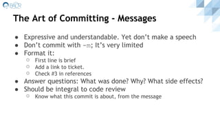 The Art of Committing - Messages
● Expressive and understandable. Yet don’t make a speech
● Don’t commit with -m; It’s very limited
● Format it:
⚪ First line is brief
⚪ Add a link to ticket.
⚪ Check #3 in references
● Answer questions: What was done? Why? What side effects?
● Should be integral to code review
⚪ Know what this commit is about, from the message
 