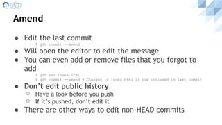 Amend
● Edit the last commit
$ git commit --amend
● Will open the editor to edit the message
● You can even add or remove files that you forgot to
add
$ git add Index.html
$ git commit --amend # Changes in Index.html is now included in last commit
● Don’t edit public history
⚪ Have a look before you push
⚪ If it’s pushed, don’t edit it
● There are other ways to edit non-HEAD commits
 
