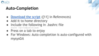 Auto-Completion
● Download the script ([11] in References)
● Add it to home directory
● Include the following in .bashrc file
source ~/git-completion.bash
● Press on a tab to enjoy
● For Windows: Auto completion is auto-configured with
mysysGit
 