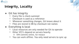 Integrity, Locality
● Git has integrity
⚪ Every file is check-summed
⚪ Checksum is used as a reference
⚪ Whenever something changes, Git knows about it
⚪ Files are stored in DB by checksum not names
● Everything is local
⚪ Local resources are only needed for Git to operate
⚪ Other VCS’s depend on servers heavily
◾ SVN commits online, for instace
⚪ You can work offline. You only need servers to sync up
 