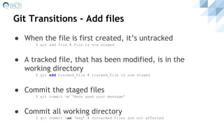 Git Transitions - Add files
● When the file is first created, it’s untracked
$ git add file # file is now staged
● A tracked file, that has been modified, is in the
working directory
$ git add tracked_file # tracked_file is now staged
● Commit the staged files
$ git commit -m ‘Here goes your message’
● Commit all working directory
$ git commit -am ‘msg’ # Untracked files are not affected
 