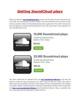 Getting SoundCloud plays
When you decide to buy SoundCloud plays, ensure you buy these from professionals. this
is the only way to get quality Soundcloud plays. Also ensure that the site you choose to buy
from is reputed to deliver the SoundCloud plays in the agreed time. The sellers should also
have the experience to know that breaking any of the rules may result to the suspension of
your SoundCloud account.
The same should also be checked when you buy soundcloud followers. sites that sell
follower are the best since the followers are able to interact with your music. They will be
able to give honest opinions and ideas concerning your music. Comparing the costs charged
for specific number of followers/plays will help you identify the cheaper seller. Generally if
you how to get soundcloud followers and SoundCloud followers from a reputable site,
you can be guaranteed of getting the needed exposure.
 