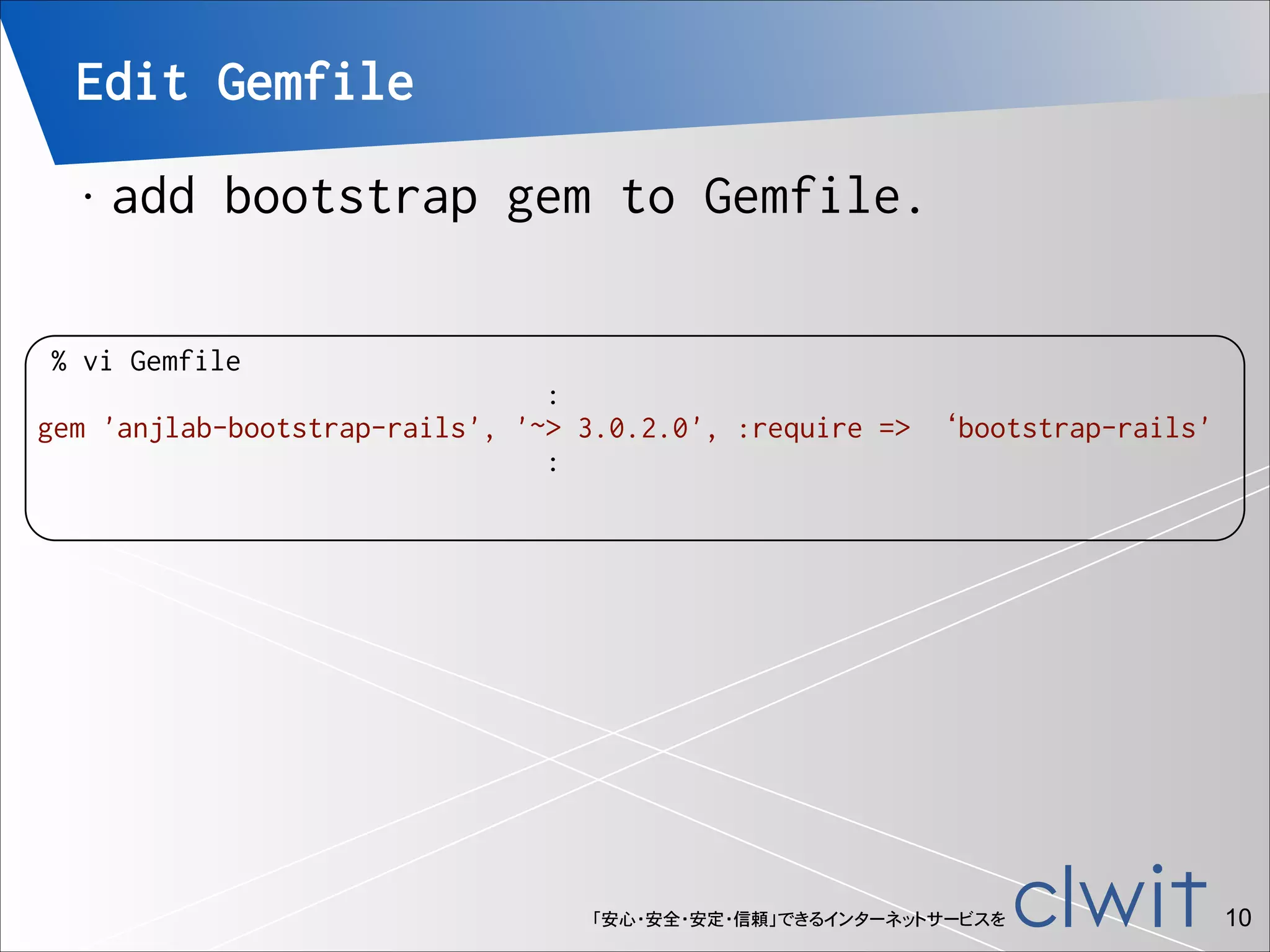 Edit Gemfile
•

add bootstrap gem to Gemfile.

% vi Gemfile
:
gem 'anjlab-bootstrap-rails', '~> 3.0.2.0', :require => ‘bootstrap-rails'
:

「安心・安全・安定・信頼」できるインターネットサービスを

!10

 