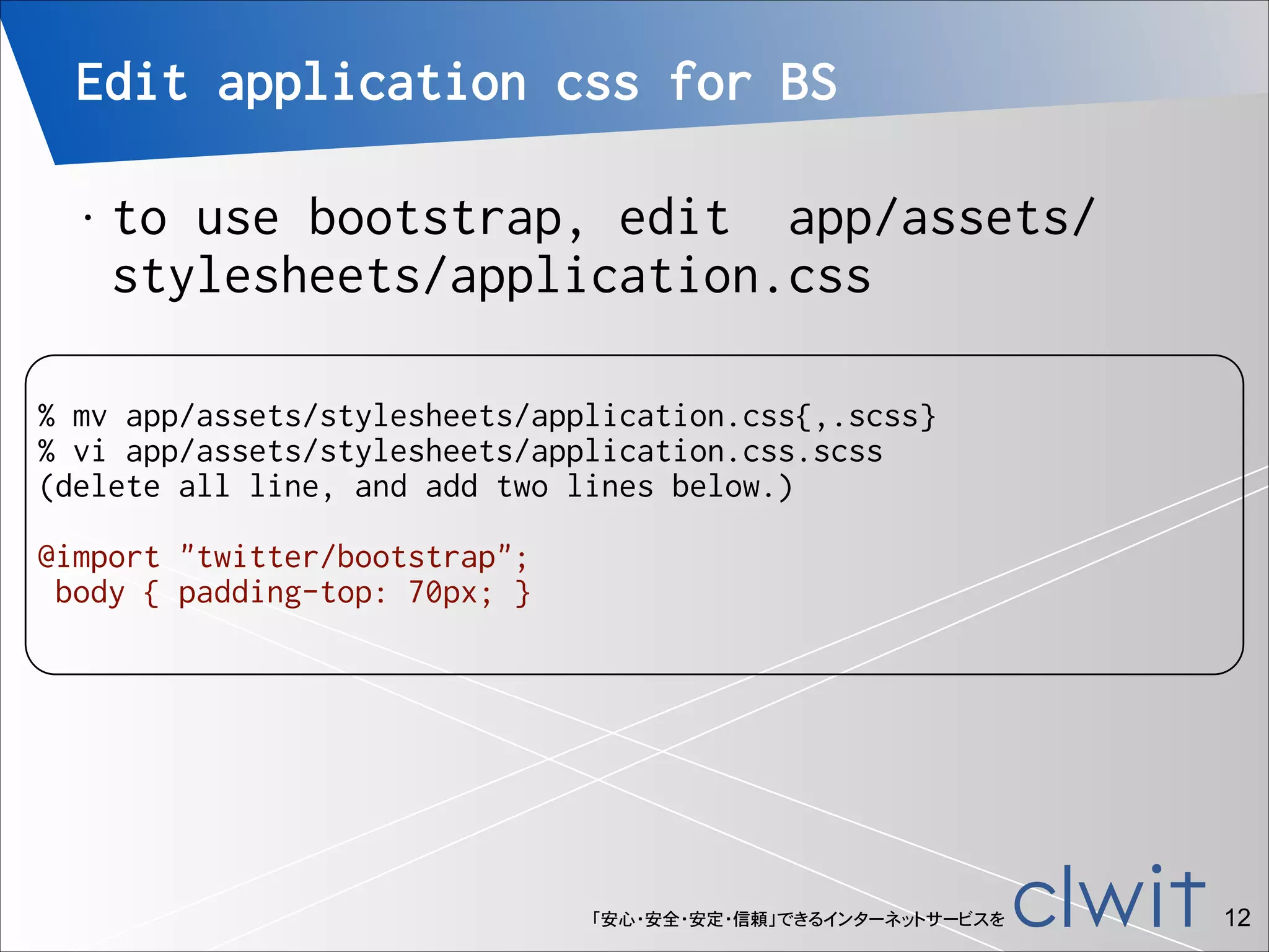 Edit application css for BS
•

to use bootstrap, edit app/assets/
stylesheets/application.css

!

% mv app/assets/stylesheets/application.css{,.scss}
% vi app/assets/stylesheets/application.css.scss
(delete all line, and add two lines below.)

!

@import "twitter/bootstrap";
body { padding-top: 70px; }

「安心・安全・安定・信頼」できるインターネットサービスを

!12

 