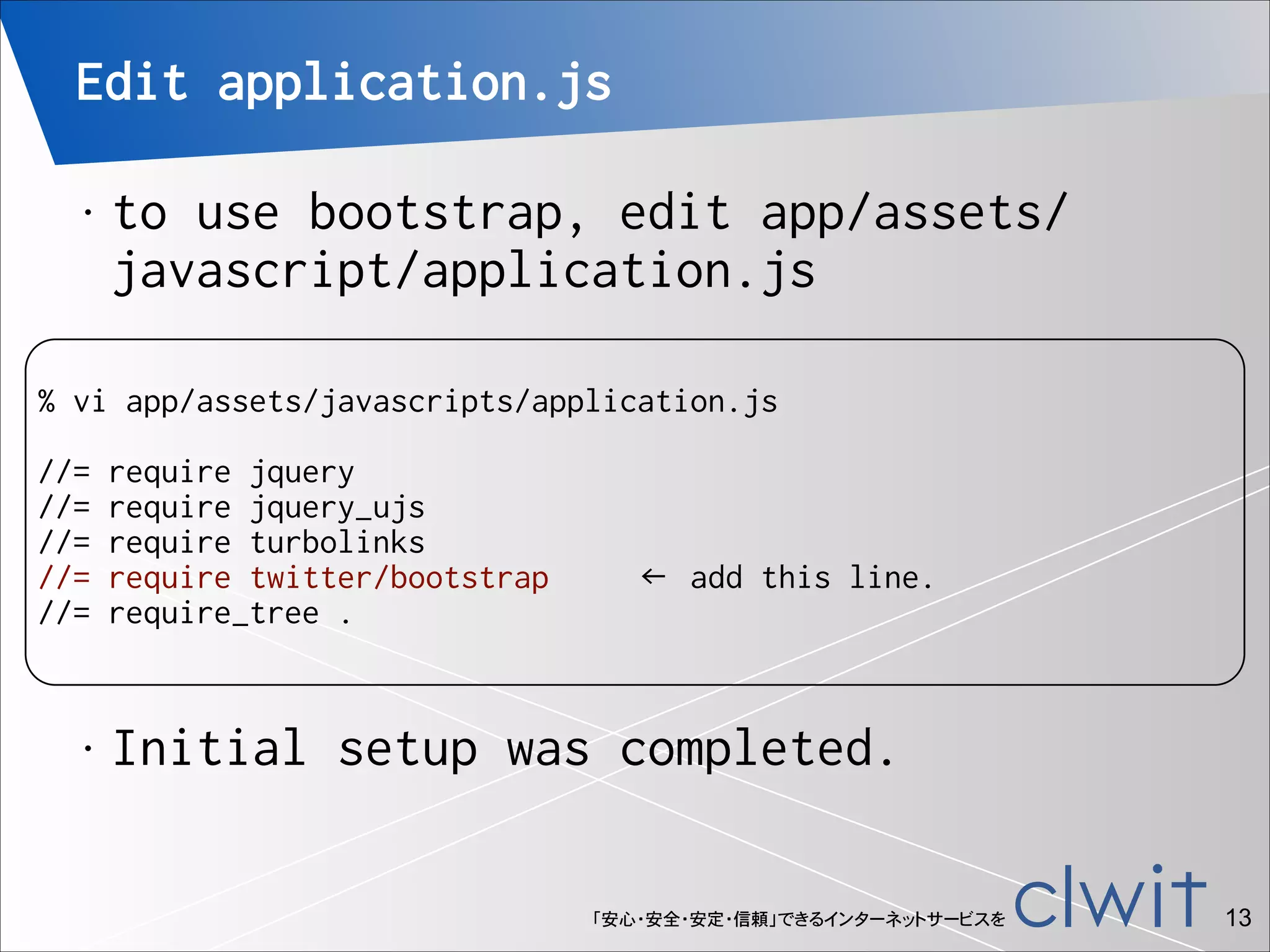 Edit application.js
•

to use bootstrap, edit app/assets/
javascript/application.js

!

% vi app/assets/javascripts/application.js

!

//=
//=
//=
//=
//=

•

require jquery
require jquery_ujs
require turbolinks
require twitter/bootstrap
require_tree .

← add this line.

Initial setup was completed.
「安心・安全・安定・信頼」できるインターネットサービスを

!13

 