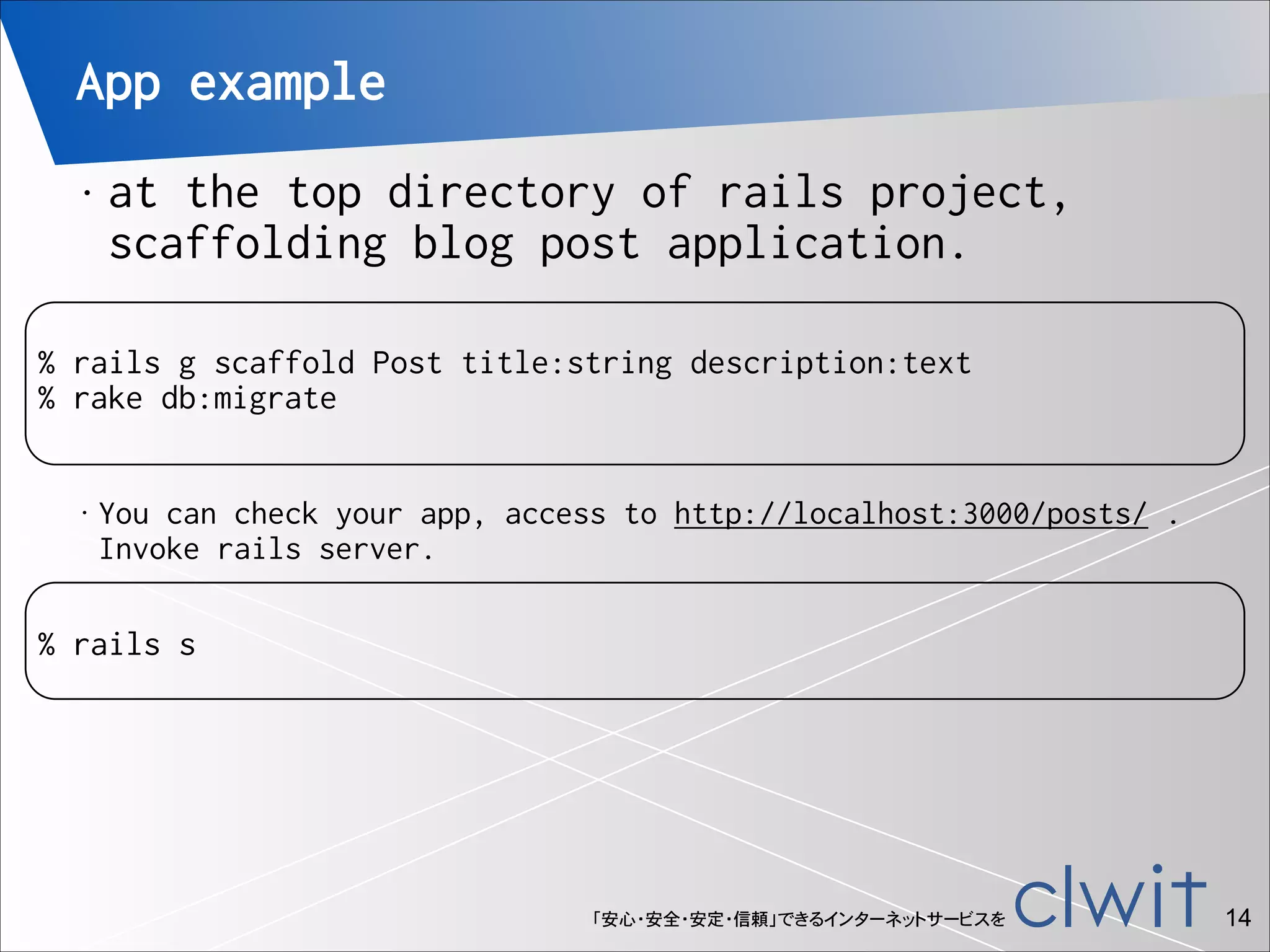 App example
•

at the top directory of rails project,
scaffolding blog post application.

 

!

% rails g scaffold Post title:string description:text
% rake db:migrate
•

You can check your app, access to http://localhost:3000/posts/ . 
Invoke rails server.

!

% rails s

「安心・安全・安定・信頼」できるインターネットサービスを

!14

 