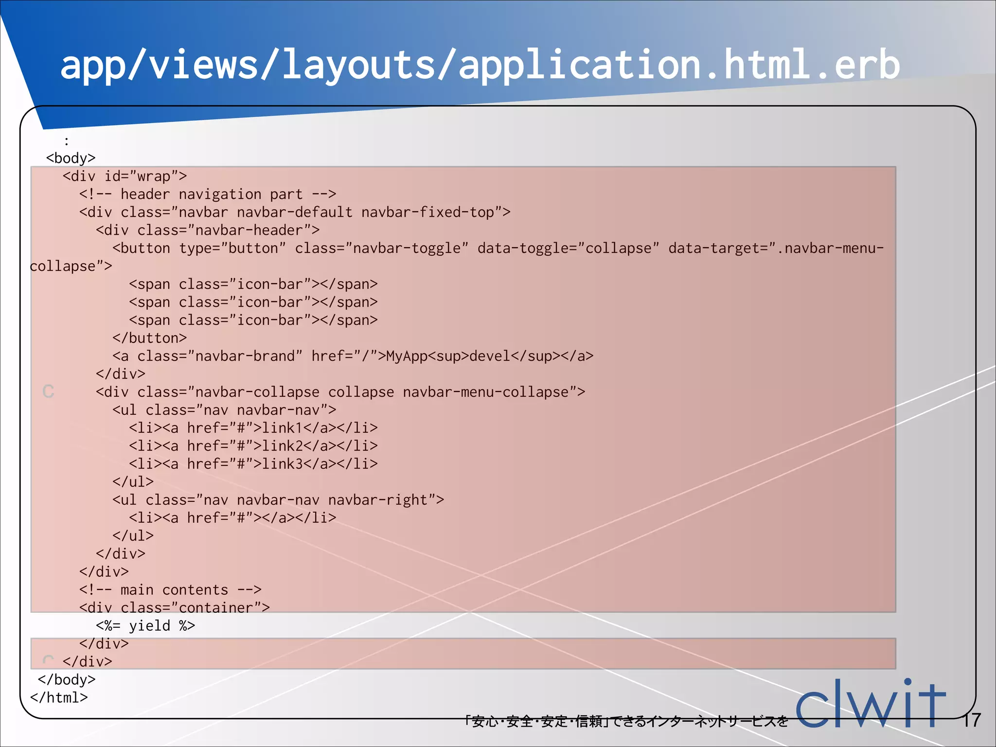 app/views/layouts/application.html.erb
!

:
<body>
<div id="wrap">
<!-- header navigation part -->
<div class="navbar navbar-default navbar-fixed-top">
<div class="navbar-header">
<button type="button" class="navbar-toggle" data-toggle="collapse" data-target=".navbar-menucollapse">
<span class="icon-bar"></span>
<span class="icon-bar"></span>
<span class="icon-bar"></span>
</button>
<a class="navbar-brand" href="/">MyApp<sup>devel</sup></a>
</div>
<div class="navbar-collapse collapse navbar-menu-collapse">
c
<ul class="nav navbar-nav">
<li><a href="#">link1</a></li>
<li><a href="#">link2</a></li>
<li><a href="#">link3</a></li>
</ul>
<ul class="nav navbar-nav navbar-right">
<li><a href="#"></a></li>
</ul>
</div>
</div>
<!-- main contents -->
<div class="container">
<%= yield %>
</div>
c </div>
</body>
</html>
「安心・安全・安定・信頼」できるインターネットサービスを

!17

 
