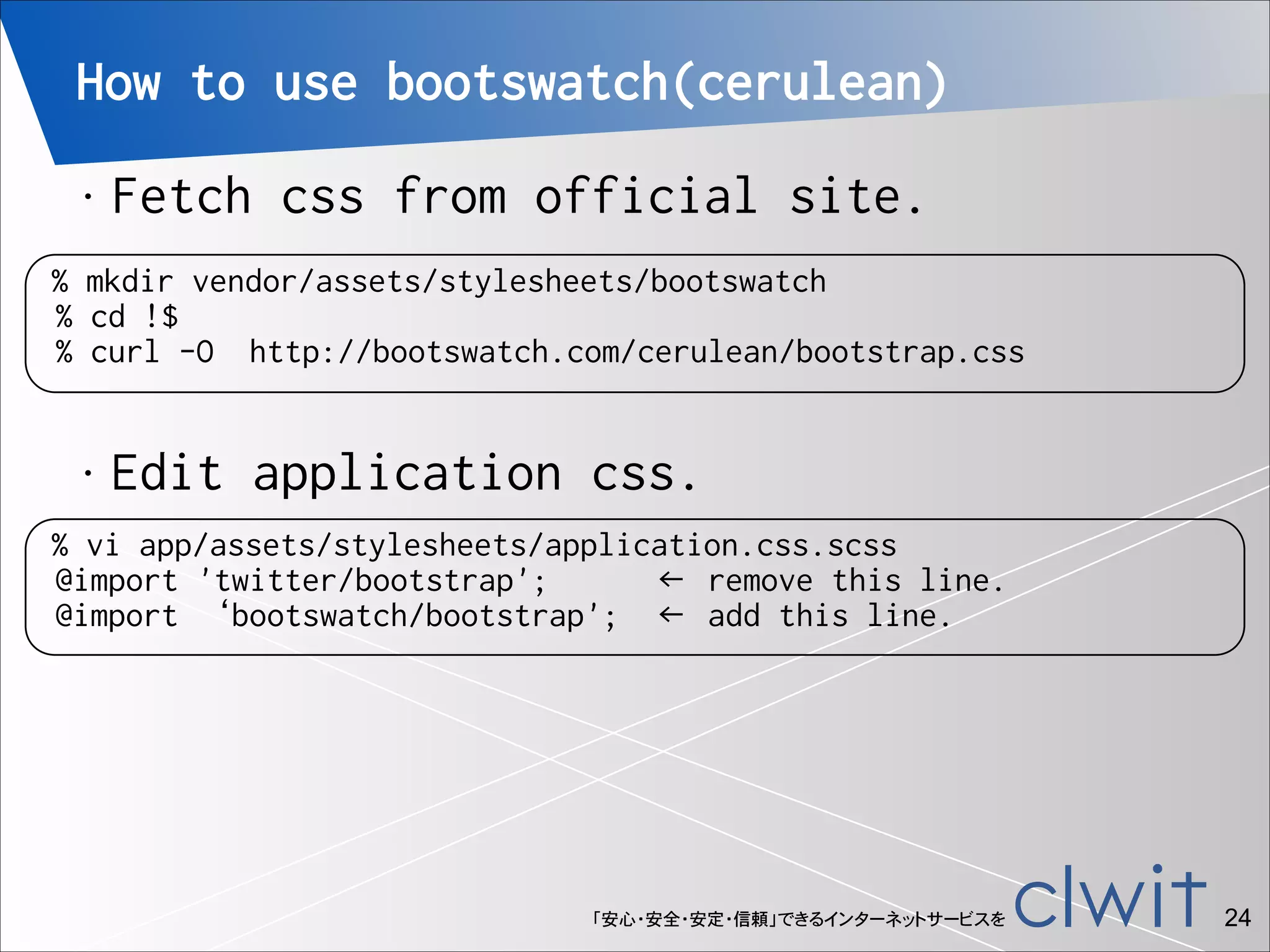 How to use bootswatch(cerulean)
•

Fetch css from official site.

% mkdir vendor/assets/stylesheets/bootswatch
% cd !$
% curl -O http://bootswatch.com/cerulean/bootstrap.css
•

Edit application css.

% vi app/assets/stylesheets/application.css.scss
@import 'twitter/bootstrap';
← remove this line.
@import ‘bootswatch/bootstrap'; ← add this line.

「安心・安全・安定・信頼」できるインターネットサービスを

!24

 