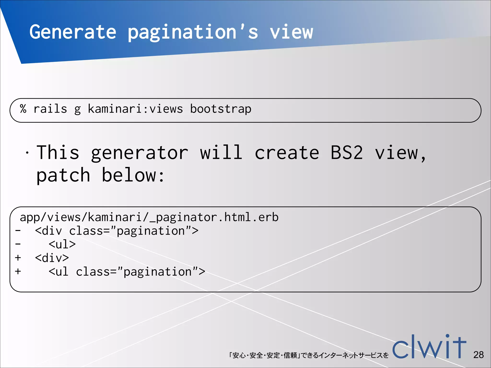 Generate pagination's view

% rails g kaminari:views bootstrap
•

This generator will create BS2 view,
patch below:

app/views/kaminari/_paginator.html.erb
- <div class="pagination">
<ul>
+ <div>
+
<ul class="pagination">

「安心・安全・安定・信頼」できるインターネットサービスを

!28

 