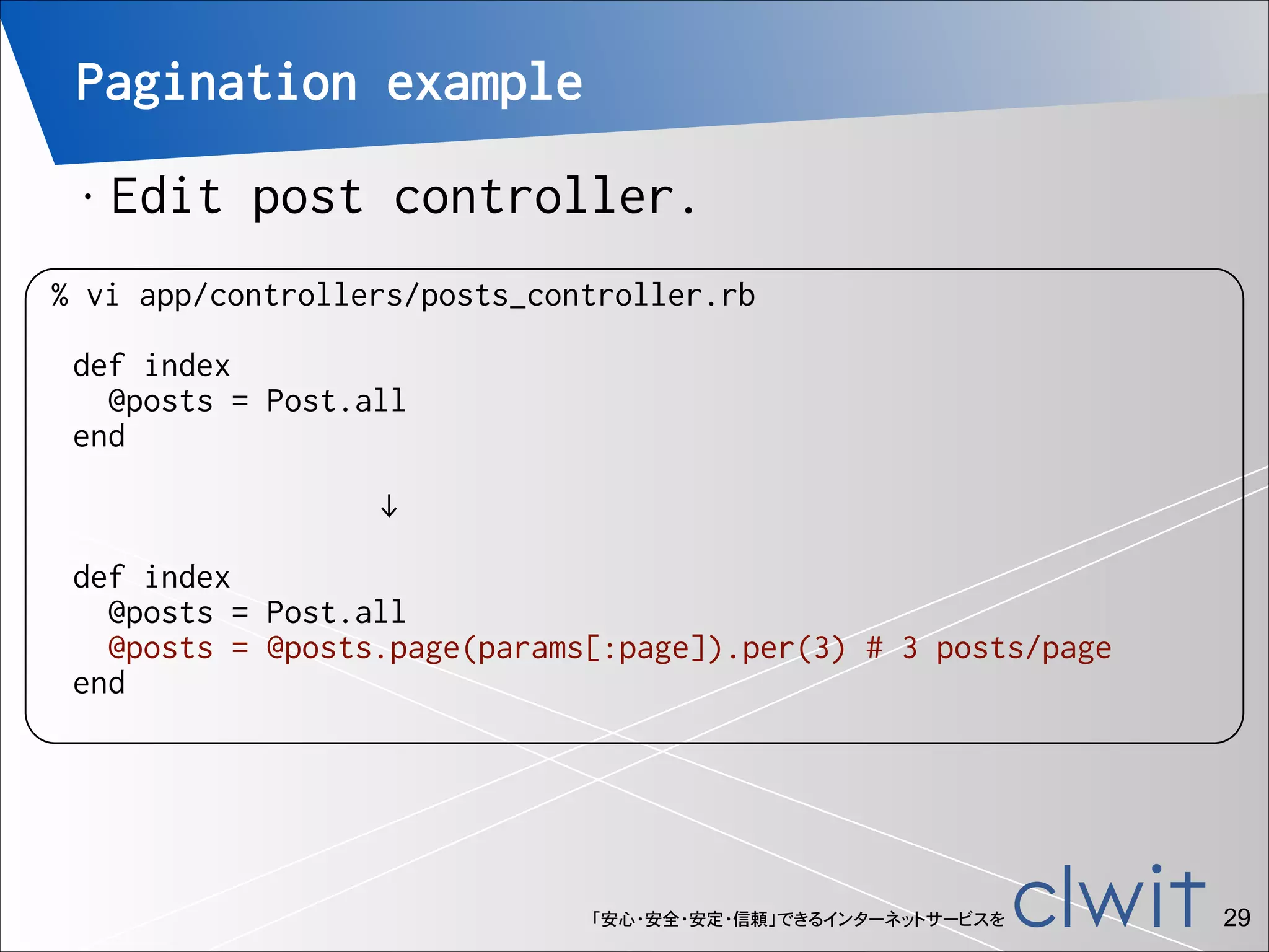Pagination example
•

!
!
!

Edit post controller.

% vi app/controllers/posts_controller.rb
def index
@posts = Post.all
end
↓
def index
@posts = Post.all
@posts = @posts.page(params[:page]).per(3) # 3 posts/page
end

「安心・安全・安定・信頼」できるインターネットサービスを

!29

 