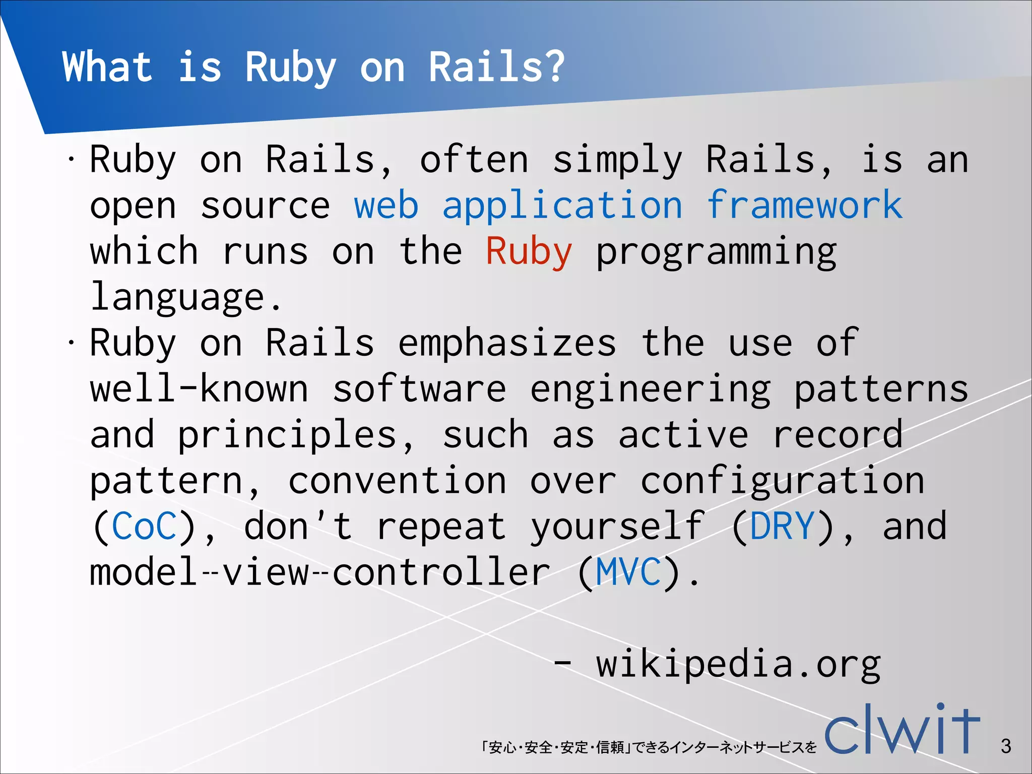 What is Ruby on Rails?
Ruby on Rails, often simply Rails, is an
open source web application framework
which runs on the Ruby programming
language.
• Ruby on Rails emphasizes the use of
well-known software engineering patterns
and principles, such as active record
pattern, convention over configuration
(CoC), don't repeat yourself (DRY), and
model–view–controller (MVC). 
 
- wikipedia.org
•

「安心・安全・安定・信頼」できるインターネットサービスを

!3

 