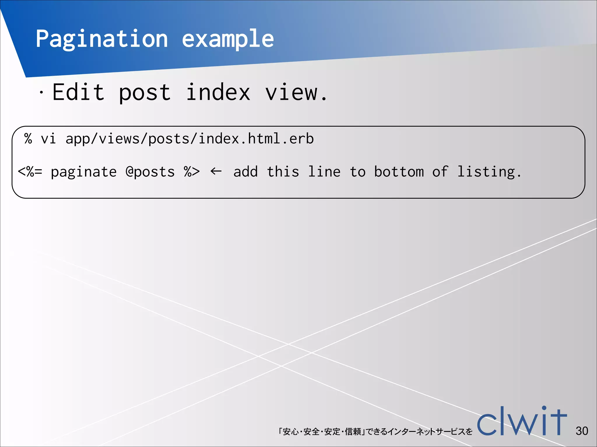 Pagination example
•

!

Edit post index view.

% vi app/views/posts/index.html.erb

<%= paginate @posts %> ← add this line to bottom of listing.

「安心・安全・安定・信頼」できるインターネットサービスを

!30

 
