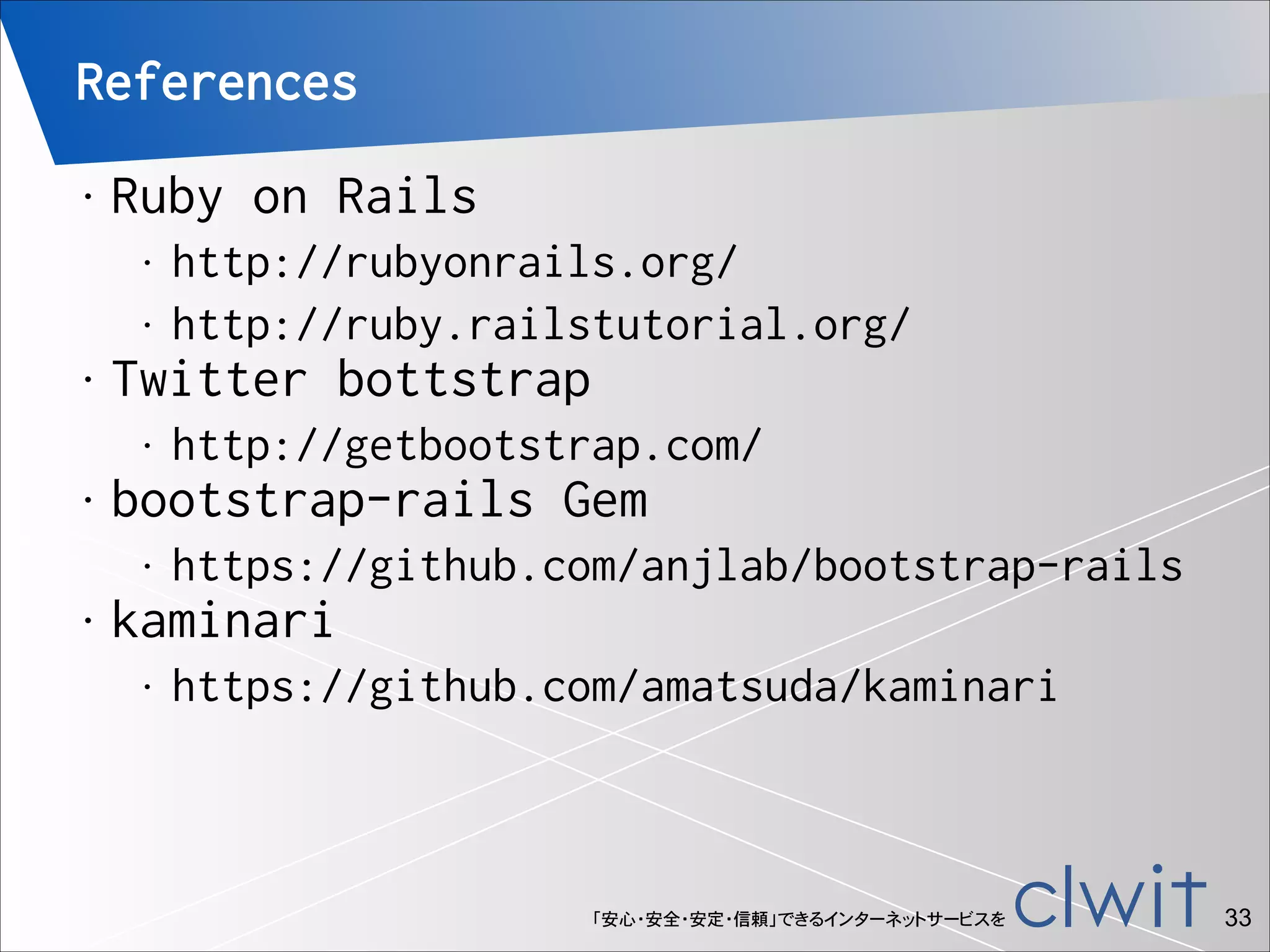 References
•

Ruby on Rails
•
•

•

Twitter bottstrap
•

•

http://getbootstrap.com/

bootstrap-rails Gem
•

•

http://rubyonrails.org/
http://ruby.railstutorial.org/

https://github.com/anjlab/bootstrap-rails

kaminari
•

https://github.com/amatsuda/kaminari

「安心・安全・安定・信頼」できるインターネットサービスを

!33

 