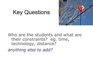 Key Questions Who are the students and what are their constraints? eg. time, technology, distance? anything else to add?