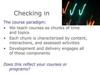 Checking in The course paradigm: We teach courses as chunks of time and topics Each chunk is characterized by content, interactions, and assessed activities Development and delivery engages all of those components Does this reflect your courses or programs?