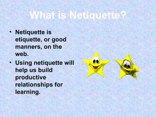What is Netiquette? Netiquette is etiquette, or good manners, on the web. Using netiquette will help us build productive relationships for learning.  