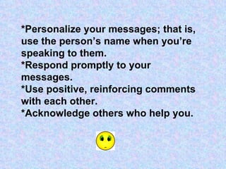 *Personalize your messages; that is, use the person’s name when you’re speaking to them. *Respond promptly to your messages. *Use positive, reinforcing comments with each other. *Acknowledge others who help you. 