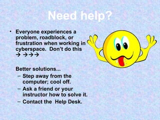 Need help? Everyone experiences a problem, roadblock, or frustration when working in cyberspace.  Don’t do this      Better solutions... Step away from the computer; cool off. Ask a friend or your instructor how to solve it. Contact the  Help Desk. 
