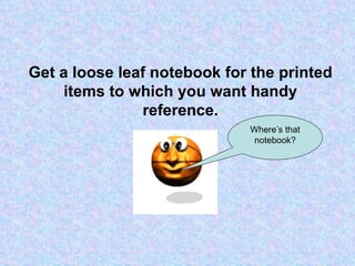 Get a loose leaf notebook for the printed items to which you want handy reference. Where’s that notebook? 