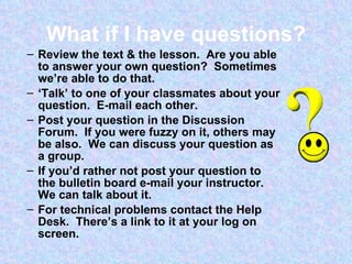 What if I have questions? Review the text & the lesson.  Are you able to answer your own question?  Sometimes we’re able to do that.  ‘ Talk’ to one of your classmates about your question.  E-mail each other. Post your question in the Discussion Forum.  If you were fuzzy on it, others may be also.  We can discuss your question as a group. If you’d rather not post your question to the bulletin board e-mail your instructor.  We can talk about it. For technical problems contact the Help Desk.  There’s a link to it at your log on screen. 