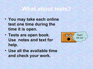 What about tests? You may take each online test one time during the time it is open.  Tests are open book.  Use  notes and text for help.  Use all the available time and check your work. Test? Oh no! 