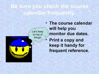 Be sure you check the course calendar frequently. The course calendar will help you monitor due dates. Print a copy and keep it handy for frequent reference. Let’s keep on top of things! 