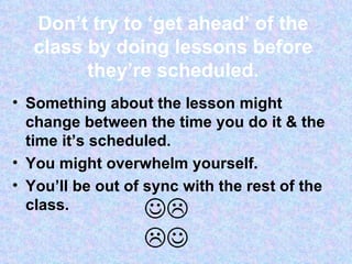 Don’t try to ‘get ahead’ of the class by doing lessons before they’re scheduled. Something about the lesson might change between the time you do it & the time it’s scheduled. You might overwhelm yourself. You’ll be out of sync with the rest of the class. 