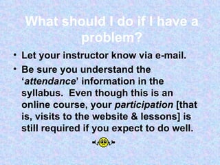 What should I do if I have a problem? Let your instructor know via e-mail.  Be sure you understand the ‘ attendance ’ information in the syllabus.  Even though this is an online course, your  participation  [that is, visits to the website & lessons] is still required if you expect to do well.  