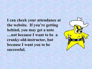 I can check your attendance at the website.  If you’re getting behind, you may get a note … not because I want to be  a cranky-old-instructor, but because I want you to be successful. 