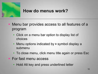 10How do menus work?Menu bar provides access to all features of a programClick on a menu bar option to display list of choicesMenu options indicated bysymbol display a submenuTo close menu, click menu title again or press EscFor fast menu accessHold Alt key and press underlined letter