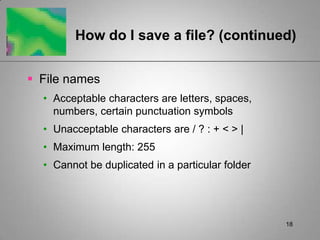 18How do I save a file? (continued)File namesAcceptable characters are letters, spaces, numbers, certain punctuation symbolsUnacceptable characters are / ? : + < > |Maximum length: 255Cannot be duplicated in a particular folder