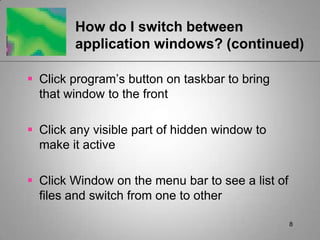 8How do I switch between application windows? (continued)Click program’s button on taskbar to bring that window to the frontClick any visible part of hidden window to make it activeClick Window on the menu bar to see a list of files and switch from one to other