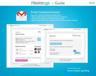 – Guide                                       10/10



Email Communications
Stay up-to-date and interact through email:
• Daily updates inform what is new with the meeting.
• Every email contains a link to the meeting page.
• Reply to add comments, and add attachments to upload materials.




                                                  For more tips, visit:
                                                  www.meetin.gs/blog
 