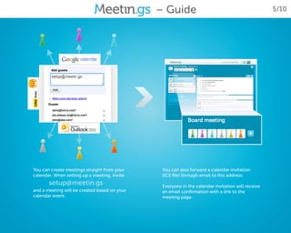 – Guide                                             5/10




You can create meetings straight from your      You can also forward a calendar invitation
calendar. When setting up a meeting, invite:    (ICS file) through email to this address.
       setup@meetin.gs                          Everyone in the calendar invitation will receive
and a meeting will be created based on your     an email confirmation with a link to the
calendar event.                                 meeting page.
 