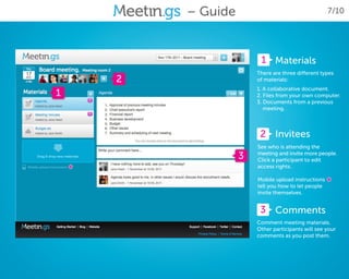 – Guide                                    7/10




                           1 Materials
                          There are three different types
        2                 of materials:
                          1. A collaborative document.
1                         2. Files from your own computer.
                          3. Documents from a previous
                             meeting.



                           2 Invitees
                          See who is attending the
                      3   meeting and invite more people.
                          Click a participant to edit
    *                     access rights.

                          Mobile upload instructions
                          tell you how to let people
                                                       *
                          invite themselves.


                           3 Comments
                          Comment meeting materials.
                          Other participants will see your
                          comments as you post them.
 
