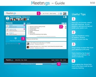 – Guide                                9/10



        1              Useful Tips
                        1
                       Here you can browse, search
                       and add meetings. Access
                   2   analytics, settings and log out
                       under your avatar icon.


                        2
                       Use the dropdown menu
                       to replace, rename,
    3                  remove or print the file.


*                       3
                       Drag & drop multiple files from
                       your desktop to this area.

                       Every meeting has its own
                                             *
                       unique email address to
                       send in materials.


                        4
               4       The progress bar shows how
                       much time there is left for the
                       ongoing meeting.
 