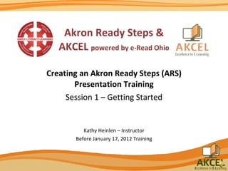 Akron Ready Steps & AKCEL  powered by e-Read Ohio Creating an Akron Ready Steps (ARS) Presentation Training Session 1 – Getting Started Kathy Heinlen – Instructor Before January 17, 2012 Training 