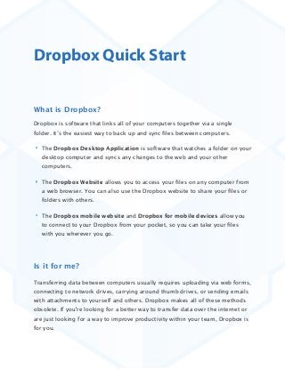 Dropbox Quick Start
What is Dropbox?
Dropbox is software that links all of your computers together via a single
folder. It’s the easiest way to back up and sync ﬁles between computers. 
The Dropbox Desktop Application is software that watches a folder on your
desktop computer and syncs any changes to the web and your other
computers.
The Dropbox Website allows you to access your ﬁles on any computer from
a web browser. You can also use the Dropbox website to share your ﬁles or
folders with others.
The Dropbox mobile website and Dropbox for mobile devices allow you
to connect to your Dropbox from your pocket, so you can take your ﬁles
with you wherever you go.
Is it for me?
Transferring data between computers usually requires uploading via web forms,
connecting to network drives, carrying around thumb drives, or sending emails
with attachments to yourself and others. Dropbox makes all of these methods
obsolete. If you're looking for a better way to transfer data over the internet or
are just looking for a way to improve productivity within your team, Dropbox is
for you. 
 
